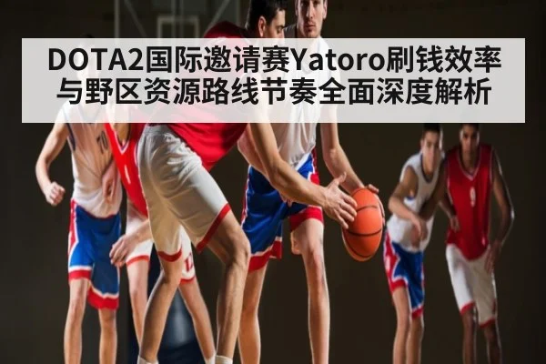 DOTA2国际邀请赛Yatoro刷钱效率与野区资源路线节奏全面深度解析